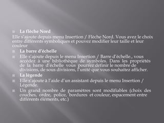 La flèche Nord
Elle s’ajoute depuis menu Insertion / Flèche Nord. Vous avez le choix
entre différents symboliques et pouvez modifier leur taille et leur
couleur
 La barre d’échelle
 Elle s’ajoute depuis le menu Insertion / Barre d’échelle., vous
accédez à une bibliothèque de symboles. Dans les propriétés
de la barre d’échelle vous pourrez définir le nombre de
divisions, de sous divisions, l’unité que vous souhaitez afficher.
 La légende
 Elle s’ajoute à l’aide d’un assistant depuis le menu Insertion /
Légende.
 Un grand nombre de paramètres sont modifiables (choix des
couches, ordre, police, bordures et couleur, espacement entre
différents éléments, etc.)
 