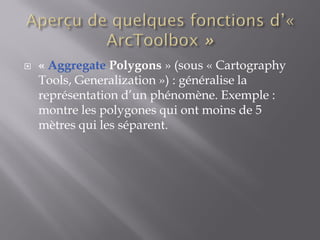  « Aggregate Polygons » (sous « Cartography
Tools, Generalization ») : généralise la
représentation d’un phénomène. Exemple :
montre les polygones qui ont moins de 5
mètres qui les séparent.
 