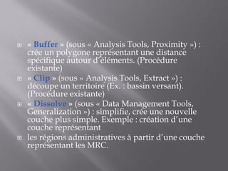  « Buffer » (sous « Analysis Tools, Proximity ») :
crée un polygone représentant une distance
spécifique autour d’éléments. (Procédure
existante)
 « Clip » (sous « Analysis Tools, Extract ») :
découpe un territoire (Ex. : bassin versant).
(Procédure existante)
 « Dissolve » (sous « Data Management Tools,
Generalization ») : simplifie, crée une nouvelle
couche plus simple. Exemple : création d’une
couche représentant
 les régions administratives à partir d’une couche
représentant les MRC.
 