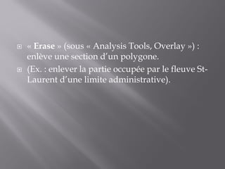  « Erase » (sous « Analysis Tools, Overlay ») :
enlève une section d’un polygone.
 (Ex. : enlever la partie occupée par le fleuve St-
Laurent d’une limite administrative).
 