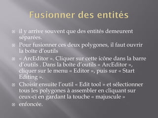  il y arrive souvent que des entités demeurent
séparées.
 Pour fusionner ces deux polygones, il faut ouvrir
la boîte d’outils
 « ArcEditor ». Cliquer sur cette icône dans la barre
d’outils . Dans la boîte d’outils « ArcEditor »,
cliquer sur le menu « Editor », puis sur « Start
Editing ».
 Choisir ensuite l’outil « Edit tool » et sélectionner
tous les polygones à assembler en cliquant sur
ceux-ci en gardant la touche « majuscule »
 enfoncée.
 