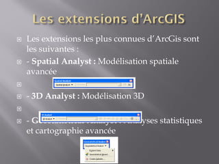  Les extensions les plus connues d’ArcGis sont
les suivantes :
 - Spatial Analyst : Modélisation spatiale
avancée

 - 3D Analyst : Modélisation 3D

 - Geostatistical Analyst : Analyses statistiques
et cartographie avancée
 