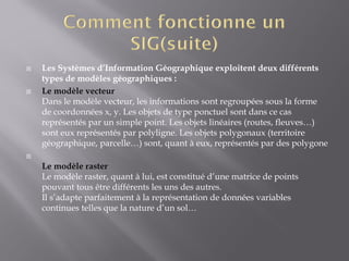  Les Systèmes d’Information Géographique exploitent deux différents
types de modèles géographiques :
 Le modèle vecteur
Dans le modèle vecteur, les informations sont regroupées sous la forme
de coordonnées x, y. Les objets de type ponctuel sont dans ce cas
représentés par un simple point. Les objets linéaires (routes, fleuves…)
sont eux représentés par polyligne. Les objets polygonaux (territoire
géographique, parcelle…) sont, quant à eux, représentés par des polygone

Le modèle raster
Le modèle raster, quant à lui, est constitué d’une matrice de points
pouvant tous être différents les uns des autres.
Il s’adapte parfaitement à la représentation de données variables
continues telles que la nature d’un sol…
 