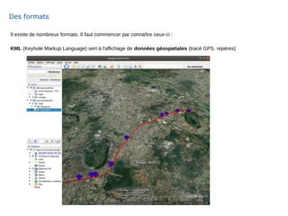 Il existe de nombreux formats. Il faut commencer par connaître ceux-ci :
KML (Keyhole Markup Language) sert à l'affichage de données géospatiales (tracé GPS, repères)
Des formats
 