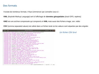 Il existe de nombreux formats. Il faut commencer par connaître ceux-ci :
KML (Keyhole Markup Language) sert à l'affichage de données géospatiales (tracé GPS, repères)
KMZ est une archive compressée qui comprend un KML mais aussi des fichiers image, son, vidéo
CSV (comma separated values) est utilisé dans un fichier texte où les valeurs sont séparées par des virgules
Des formats
Un fichier CSV brut
 