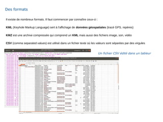 Il existe de nombreux formats. Il faut commencer par connaître ceux-ci :
KML (Keyhole Markup Language) sert à l'affichage de données géospatiales (tracé GPS, repères)
KMZ est une archive compressée qui comprend un KML mais aussi des fichiers image, son, vidéo
CSV (comma separated values) est utilisé dans un fichier texte où les valeurs sont séparées par des virgules
Des formats
Un fichier CSV édité dans un tableur
 
