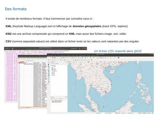 Il existe de nombreux formats. Il faut commencer par connaître ceux-ci :
KML (Keyhole Markup Language) sert à l'affichage de données géospatiales (tracé GPS, repères)
KMZ est une archive compressée qui comprend un KML mais aussi des fichiers image, son, vidéo
CSV (comma separated values) est utilisé dans un fichier texte où les valeurs sont séparées par des virgules
Des formats
Un fichier CSV importé dans QGIS
 