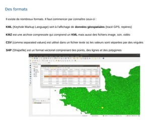 Il existe de nombreux formats. Il faut commencer par connaître ceux-ci :
KML (Keyhole Markup Language) sert à l'affichage de données géospatiales (tracé GPS, repères)
KMZ est une archive compressée qui comprend un KML mais aussi des fichiers image, son, vidéo
CSV (comma separated values) est utilisé dans un fichier texte où les valeurs sont séparées par des virgules
SHP (Shapefile) est un format vectoriel comprenant des points, des lignes et des polygones
Des formats
 