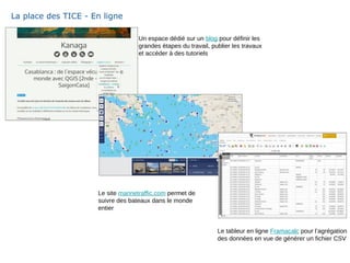 La place des TICE - En ligne
Le site marinetraffic.com permet de
suivre des bateaux dans le monde
entier
Un espace dédié sur un blog pour définir les
grandes étapes du travail, publier les travaux
et accéder à des tutoriels
Le tableur en ligne Framacalc pour l’agrégation
des données en vue de générer un fichier CSV
 