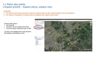 I.1 Placer des points
L’espace proche – Espace perçu, espace vécu
Objectifs :
●
Les élèves prennent conscience de leur espace vécu et des représentations qu’ils projettent
●
Les élèves manipulent Google Earth en plaçant des repères ponctuels
Chaque élève place :
●
son domicile
●
trois lieux de son espace personnel
●
trois lieux jugés importants pour la ville
Les lieux sont agrégés dans trois dossiers
thématiques exportables en klm.
 