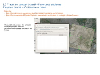 I.2 Tracer un contour à partir d’une carte ancienne
L’espace proche – Croissance urbaine
Objectifs :
●
Les élèves prennent conscience que la croissance urbaine a une histoire
●
Les élèves manipulent Google Earth en superposant une image et en traçant des polygones
Chaque élève superpose des cartes de
la ville à différentes époques.
On utilise l’outil polygone pour traces ces
limites.
 