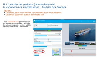 II.1 Identifier des positions (latitude/longitude)
La connexion à la mondialisation – Produire des données
Objectifs :
●
Les élèves, seuls ou en binômes, se voient attribués un ou deux bateaux
●
Les élèves apprennent à utiliser marinetraffic.com
Le site marinetraffic.com permet de suivre
des bateaux (du moins quand il sont près
des antenes réceptrices : le relevé satellite
n’est disponible qu’avec l‘abonnement).
 