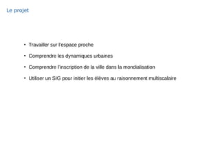 Le projet
●
Travailler sur l’espace proche
●
Comprendre les dynamiques urbaines
●
Comprendre l’inscription de la ville dans la mondialisation
●
Utiliser un SIG pour initier les élèves au raisonnement multiscalaire
 