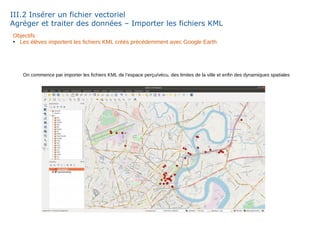 III.2 Insérer un fichier vectoriel
Agréger et traiter des données – Importer les fichiers KML
Objectifs :
●
Les élèves importent les fichiers KML créés précédemment avec Google Earth
On commence par importer les fichiers KML de l’espace perçu/vécu, des limites de la ville et enfin des dynamiques spatiales
 