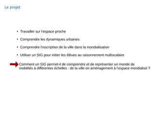Le projet
●
Travailler sur l’espace proche
●
Comprendre les dynamiques urbaines
●
Comprendre l’inscription de la ville dans la mondialisation
●
Utiliser un SIG pour initier les élèves au raisonnement multiscalaire
Comment un SIG permet-il de comprendre et de représenter un monde de
mobilités à différentes échelles : de la ville en aménagement à l’espace mondialisé ?
 
