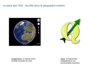 La place des TICE - les SIG dans la géographie scolaire
Google Earth, un logiciel connu
et facile à prendre en main
QGIS, un logiciel libre
multiplateforme aux
fonctionnalités avancées
 