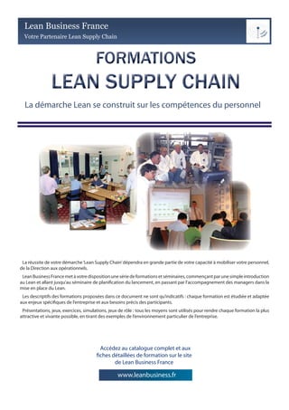 Lean Business France
  Votre Partenaire Lean Supply Chain




  La démarche Lean se construit sur les compétences du personnel




 La réussite de votre démarche ‘Lean Supply Chain’ dépendra en grande partie de votre capacité à mobiliser votre personnel,
de la Direction aux opérationnels.
 Lean Business France met à votre disposition une série de formations et séminaires, commençant par une simple introduction
au Lean et allant jusqu’au séminaire de planification du lancement, en passant par l’accompagnement des managers dans la
mise en place du Lean.
 Les descriptifs des formations proposées dans ce document ne sont qu’indicatifs : chaque formation est étudiée et adaptée
aux enjeux spécifiques de l’entreprise et aux besoins précis des participants.
 Présentations, jeux, exercices, simulations, jeux de rôle : tous les moyens sont utilisés pour rendre chaque formation la plus
attractive et vivante possible, en tirant des exemples de l’environnement particulier de l’entreprise.




                                         Accédez au catalogue complet et aux
                                       fiches détaillées de formation sur le site
                                               de Lean Business France

                                                 www.leanbusiness.fr
 