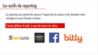 Les outils de reporting
Le reporting vous permet de mesurer l’impact de vos actions et de réorienter votre
stratégie en cours d’année si besoin.


Il existe pléthore d’outils, à vous de trouver les vôtres.

 