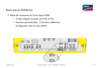 Relais internes SI5048 (U)
> Relais de commande de Sunny Island 5048
> 2 relais intégrés (contacts secs NO et NC)
> Fonctions paramétrables, 15 fonctions différentes
(configuration dans le menu #241)

SMA France

Formation SMA – Tunis – TUNISIE – 01/2013

116

 
