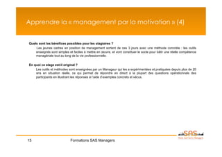 Apprendre la « management par la motivation » (4)


Quels sont les bénéfices possibles pour les stagiaires ?
    Les jeunes cadres en position de management sortent de ces 3 jours avec une méthode concrète : les outils
    enseignés sont simples et faciles à mettre en œuvre, et vont constituer le socle pour bâtir une réelle compétence
    managériale tout au long de la vie professionnelle.

En quoi ce stage est-il original ?
    Les outils et méthodes sont enseignées par un Manageur qui les a expérimentées et pratiquées depuis plus de 20
    ans en situation réelle, ce qui permet de répondre en direct à la plupart des questions opérationnels des
    participants en illustrant les réponses à l’aide d’exemples concrets et vécus.




15                           Formations SAS Managers
 