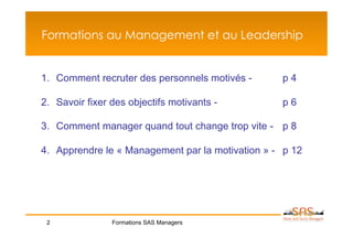 Formations au Management et au Leadership


1.  Comment recruter des personnels motivés -      p4

2.  Savoir fixer des objectifs motivants -         p6

3.  Comment manager quand tout change trop vite - p 8

4.  Apprendre le « Management par la motivation » - p 12




 2              Formations SAS Managers
 