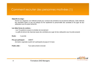 Comment recruter des personnes motivées (1)


Objectifs du stage :
    Donner aux stagiaires une méthode simple pour conduire des entretiens de recrutement efficaces. Cette méthode
    leur permettra après un peu de pratique de lire rapidement la personnalité des candidats et de juger de leur
    adéquation pour le poste recherché.

Les idées forces du contenu :
     - Les 12 questions à poser en entretien de recrutement
     - La grille de lecture des réponses types des candidats pour juger de leur adéquation pour le poste proposé

Durée :      ½ journée

Prix par participant :     300€HT
     (formation organisée à partir de 5 participants et jusqu’à 12 maxi)

Public cible :             Tout cadre amené à recruter




 4                             Formations SAS Managers
 