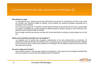Comment recruter des personnes motivées (2)


Déroulement du stage :
    Le stage débute par un exposé des principes fondamentaux qui guident le comportement de l’être humain dans
    nos sociétés, ses motivations réelles et cachées, et ses réactions aux diverses stimulations apportées par le
    management de l’entreprise.
    Puis l’intervenant expose les 12 questions à poser durant l’entretien de recrutement afin de cerner la personnalité
    du candidat, en détaillant pour chaque question les différents types de réponse auxquels on peut s’attendre et leur
    traduction quant à la personnalité du candidat.
    Enfin le stage se termine par des jeux de rôles afin de bien assimiler les concepts et outils pratiques qui ont été
    vus.

Quels sont les bénéfices possibles pour les stagiaires ?
     Les stagiaires sont en général des manageurs opérationnels, et non des professionnels du recrutement. Ils
    ressortent de cette demi-journée de formation avec un outil éprouvé pour juger de la personnalité des candidats
    qui leur permet de mieux conduire leurs entretiens et de dialoguer avec de meilleurs arguments avec les services
    des ressources humaines.

En quoi ce stage est-il original ?
    Cette méthode basée sur des principes simples de management a été conçue par des manageurs opérationnels
    pour des recruteurs qui ne sont pas des professionnels du recrutement.




 5                            Formations SAS Managers
 