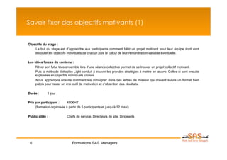 Savoir fixer des objectifs motivants (1)


Objectifs du stage :
    Le but du stage est d’apprendre aux participants comment bâtir un projet motivant pour leur équipe dont vont
    découler les objectifs individuels de chacun puis le calcul de leur rémunération variable éventuelle.

Les idées forces du contenu :
     Rêver son futur tous ensemble lors d’une séance collective permet de se trouver un projet collectif motivant.
     Puis la méthode Métaplan Light conduit à trouver les grandes stratégies à mettre en œuvre. Celles-ci sont ensuite
     explosées en objectifs individuels croisés.
     Nous apprenons ensuite comment les consigner dans des lettres de mission qui doivent suivre un format bien
     précis pour rester un vrai outil de motivation et d’obtention des résultats.

Durée :      1 jour

Prix par participant :     480€HT
     (formation organisée à partir de 5 participants et jusqu’à 12 maxi)

Public cible :             Chefs de service, Directeurs de site, Dirigeants




 6                             Formations SAS Managers
 