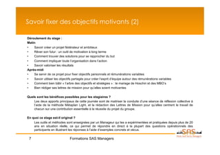 Savoir fixer des objectifs motivants (2)

Déroulement du stage :
Matin
•   Savoir créer un projet fédérateur et ambitieux
•   Rêver son futur : un outil de motivation à long terme
•   Comment trouver des solutions pour se rapprocher du but
•   Comment impliquer toute l’organisation dans l’action
•   Savoir valoriser les résultats
Après-midi
•   Se servir de ce projet pour fixer objectifs personnels et rémunérations variables
•   Savoir utiliser les objectifs partagés pour créer l’esprit d’équipe autour des rémunérations variables
•   Comment bien bâtir « l’arbre des objectifs et stratégies » : le mariage de Hoschin et des MBO’s
•   Bien rédiger ses lettres de mission pour qu’elles soient motivantes

Quels sont les bénéfices possibles pour les stagiaires ?
    Les deux apports principaux de cette journée sont de maitriser la conduite d’une séance de réflexion collective à
    l’aide de la méthode Métaplan Light, et la rédaction des Lettres de Mission pour qu’elles centrent le travail de
    chacun sur une contribution essentielle à la réussite du projet du groupe.

En quoi ce stage est-il original ?
    Les outils et méthodes sont enseignées par un Manageur qui les a expérimentées et pratiquées depuis plus de 20
    ans en situation réelle, ce qui permet de répondre en direct à la plupart des questions opérationnels des
    participants en illustrant les réponses à l’aide d’exemples concrets et vécus.

 7                             Formations SAS Managers
 