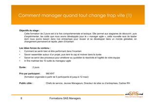 Comment manager quand tout change trop vite (1)


Objectifs du stage :
    Cette formation de 2 jours est à la fois comportementale et tactique. Elle permet aux stagiaires de découvrir, puis
    d’expérimenter, les outils que nous avons développés pour le « manager agile », cette nouvelle race de leader
    dont nous avons besoin dans nos entreprises pour réussir et se développer dans un monde globalisé, en
    changement permanent et rapide, plein d’incertain.

Les idées forces du contenu :
•    Comment se sentir bien et être performant dans l’incertain
•    Savoir rassembler autour d’un projet, puis tenir le cap et motiver dans la durée
•    Savoir se servir des processus pour améliorer au quotidien la réactivité et l’agilité de votre équipe
•    In fine maitriser les 10 outils du manageur agile

Durée :       2 jours

Prix par participant :     980 €HT
     (formation organisée à partir de 5 participants et jusqu’à 12 maxi)

Public cible :              Chefs de service, Jeunes Manageurs, Directeur de sites ou d’entreprises, Cadres RH




 8                             Formations SAS Managers
 