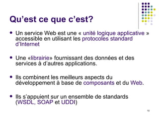 Qu’est ce que c’est? Un service Web est une «  unité logique applicative  » accessible en utilisant les  protocoles standard d’Internet Une « librairie » fournissant des données et des services à d’autres applications. Ils combinent les meilleurs aspects du développement à base de  composants  et du  Web . Ils s’appuient sur un ensemble de standards ( WSDL, SOAP  et  UDDI ) 