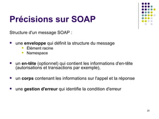 Précisions sur SOAP Structure d'un message SOAP :  une  enveloppe  qui définit la structure du message Élément racine Namespace un  en-tête  (optionnel) qui contient les informations d'en-tête (autorisations et transactions par exemple),  un  corps  contenant les informations sur l'appel et la réponse  une  gestion d'erreur  qui identifie la condition d'erreur  