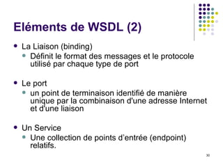 Eléments de WSDL (2) La Liaison (binding) Définit le format des messages et le protocole utilisé par chaque type de port  Le port un point de terminaison identifié de manière unique par la combinaison d'une adresse Internet et d'une liaison Un Service Une collection de points d’entrée (endpoint) relatifs. 