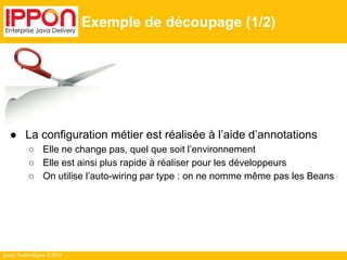 Ippon Technologies © 2014 
Exemple de découpage (1/2) 
● La configuration métier est réalisée à l’aide d’annotations 
○ Elle ne change pas, quel que soit l’environnement 
○ Elle est ainsi plus rapide à réaliser pour les développeurs 
○ On utilise l’auto-wiring par type : on ne nomme même pas les Beans 
 
