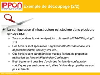 Ippon Technologies © 2014 
Exemple de découpage (2/2) 
● La configuration d’infrastructure est stockée dans plusieurs 
fichiers XML : 
○ Tous sont dans le même répertoire : classpath:META-INF/spring/*. 
xml 
○ Ces fichiers sont spécialisés : applicationContext-database.xml, 
applicationContext-security.xml, etc... 
○ Ces fichiers sont paramétrables via des fichiers de properties 
(utilisation du PropertyPlaceholderConfigurer) 
○ Il est également possible d’avoir des fichiers de configuration 
spécifiques par environnement, si les fichiers de properties ne sont 
pas suffisants 
 