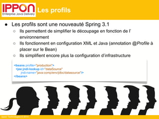 ● Les profils sont une nouveauté Spring 3.1 
○ Ils permettent de simplifier le découpage en fonction de l’ 
environnement 
○ Ils fonctionnent en configuration XML et Java (annotation @Profile à 
placer sur le Bean) 
○ Ils simplifient encore plus la configuration d’infrastructure 
Ippon Technologies © 2014 
Les profils 
<beans profile="production"> 
<jee:jndi-lookup id="dataSource" 
jndi-name="java:comp/env/jdbc/datasource"/> 
</beans> 
 