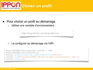 ● Pour choisir un profil au démarrage 
○ Utiliser une variable d’environnement : 
-Dspring.profiles.active=production 
○ Le configurer au démarrage via l’API : 
Ippon Technologies © 2014 
Choisir un profil 
GenericXmlApplicationContext context = new 
GenericXmlApplicationContext(); 
context.getEnvironment ().setActiveProfiles ("prod"); 
context.load("classpath:META-INF/spring/applicationContext-*.xml" ); 
context.refresh(); 
 