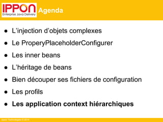 Ippon Technologies © 2014 
Agenda 
● L’injection d’objets complexes 
● Le ProperyPlaceholderConfigurer 
● Les inner beans 
● L’héritage de beans 
● Bien découper ses fichiers de configuration 
● Les profils 
● Les application context hiérarchiques 
 