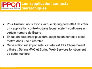 Ippon Technologies © 2014 
Les «application context» 
hiérarchiques 
● Pour l’instant, nous avons vu que Spring permettait de créer 
un «application context», dans lequel étaient configurés un 
certain nombre de Beans 
● En fait on peut créer plusieurs «application context» et les 
mettre dans une hiérarchie 
● Cette notion est importante, car elle est très fréquemment 
utilisée : Spring MVC et Spring Web Services fonctionnent 
de cette manière 
 