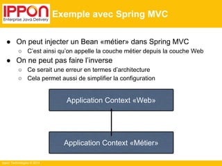 Ippon Technologies © 2014 
Exemple avec Spring MVC 
● On peut injecter un Bean «métier» dans Spring MVC 
○ C’est ainsi qu’on appelle la couche métier depuis la couche Web 
● On ne peut pas faire l’inverse 
○ Ce serait une erreur en termes d’architecture 
○ Cela permet aussi de simplifier la configuration 
Application Context «Web» 
Application Context «Métier» 
 
