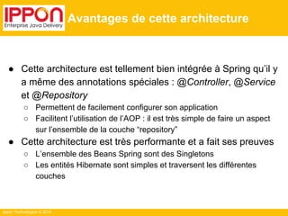 Ippon Technologies © 2014 
Avantages de cette architecture 
● Cette architecture est tellement bien intégrée à Spring qu’il y 
a même des annotations spéciales : @Controller, @Service 
et @Repository 
○ Permettent de facilement configurer son application 
○ Facilitent l’utilisation de l’AOP : il est très simple de faire un aspect 
sur l’ensemble de la couche “repository” 
● Cette architecture est très performante et a fait ses preuves 
○ L’ensemble des Beans Spring sont des Singletons 
○ Les entités Hibernate sont simples et traversent les différentes 
couches 
 