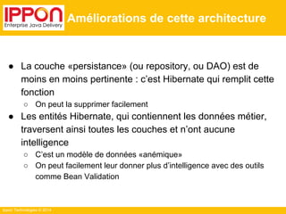 Ippon Technologies © 2014 
Améliorations de cette architecture 
● La couche «persistance» (ou repository, ou DAO) est de 
moins en moins pertinente : c’est Hibernate qui remplit cette 
fonction 
○ On peut la supprimer facilement 
● Les entités Hibernate, qui contiennent les données métier, 
traversent ainsi toutes les couches et n’ont aucune 
intelligence 
○ C’est un modèle de données «anémique» 
○ On peut facilement leur donner plus d’intelligence avec des outils 
comme Bean Validation 
 