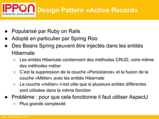 Ippon Technologies © 2014 
Design Pattern «Active Record» 
● Popularisé par Ruby on Rails 
● Adopté en particulier par Spring Roo 
● Des Beans Spring peuvent être injectés dans les entités 
Hibernate 
○ Les entités Hibernate contiennent des méthodes CRUD, voire même 
des méthodes métier 
○ C’est la suppression de la couche «Persistance» et la fusion de la 
couche «Métier» avec les entités Hibernate 
○ La couche «métier» n’est utile que si plusieurs entités différentes 
sont utilisées dans la même fonction 
● Problème : pour que cela fonctionne il faut utiliser AspectJ 
○ Plus grande complexité 
 