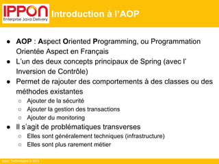 Ippon Technologies © 2014 
Introduction à l’AOP 
● AOP : Aspect Oriented Programming, ou Programmation 
Orientée Aspect en Français 
● L’un des deux concepts principaux de Spring (avec l’ 
Inversion de Contrôle) 
● Permet de rajouter des comportements à des classes ou des 
méthodes existantes 
○ Ajouter de la sécurité 
○ Ajouter la gestion des transactions 
○ Ajouter du monitoring 
● Il s’agit de problématiques transverses 
○ Elles sont généralement techniques (infrastructure) 
○ Elles sont plus rarement métier 
 