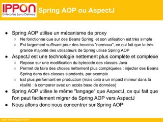 Ippon Technologies © 2014 
Spring AOP ou AspectJ 
● Spring AOP utilise un mécanisme de proxy 
○ Ne fonctionne que sur des Beans Spring, et son utilisation est très simple 
○ Est largement suffisant pour des besoins "normaux", ce qui fait que la très 
grande majorité des utilisateurs de Spring utilise Spring AOP 
● AspectJ est une technologie nettement plus complète et complexe 
○ Repose sur une modification du bytecode des classes Java 
○ Permet de faire des choses nettement plus compliquées : injecter des Beans 
Spring dans des classes standards, par exemple 
○ Est plus performant en production (mais cela a un impact mineur dans la 
réalité : à comparer avec un accès base de données) 
● Spring AOP utilise le même "langage" que AspectJ, ce qui fait que 
l'on peut facilement migrer de Spring AOP vers AspectJ 
● Nous allons donc nous concentrer sur Spring AOP 
 