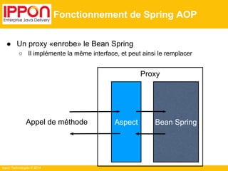 Ippon Technologies © 2014 
Fonctionnement de Spring AOP 
● Un proxy «enrobe» le Bean Spring 
○ Il implémente la même interface, et peut ainsi le remplacer 
Proxy 
Aspect Bean Spring 
Appel de méthode 
 