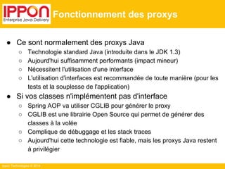 Ippon Technologies © 2014 
Fonctionnement des proxys 
● Ce sont normalement des proxys Java 
○ Technologie standard Java (introduite dans le JDK 1.3) 
○ Aujourd'hui suffisamment performants (impact mineur) 
○ Nécessitent l'utilisation d'une interface 
○ L'utilisation d'interfaces est recommandée de toute manière (pour les 
tests et la souplesse de l'application) 
● Si vos classes n'implémentent pas d'interface 
○ Spring AOP va utiliser CGLIB pour générer le proxy 
○ CGLIB est une librairie Open Source qui permet de générer des 
classes à la volée 
○ Complique de débuggage et les stack traces 
○ Aujourd'hui cette technologie est fiable, mais les proxys Java restent 
à privilégier 
 