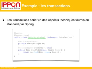 ● Les transactions sont l’un des Aspects techniques fournis en 
standard par Spring 
Ippon Technologies © 2014 
Exemple : les transactions 
@Service 
@Transactional 
public class TodosServiceImpl implements TodosService { 
@PersistenceContext 
private EntityManager em; 
@Transactional (readOnly = true) 
public Todo findTodo( final String todoId) { 
return em.find(Todo.class, todoId); 
} 
} 
 
