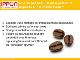 Ippon Technologies © 2014 
Que se passe-t-il si on a plusieurs 
Aspects sur le même Bean ? 
● Exemple : une méthode est transactionnelle et sécurisée 
● Spring ne génère qu'un seul proxy 
● Spring va enchaîner ces Aspects 
● L'ordre de ces Aspects peut être 
paramétré avec l'interface 
org.springframework.core.Ordered 
ou l’annotation @Order 
 