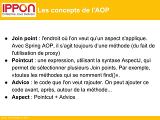 Ippon Technologies © 2014 
Les concepts de l'AOP 
● Join point : l'endroit où l'on veut qu’un aspect s'applique. 
Avec Spring AOP, il s’agit toujours d’une méthode (du fait de 
l'utilisation de proxy) 
● Pointcut : une expression, utilisant la syntaxe AspectJ, qui 
permet de sélectionner plusieurs Join points. Par exemple, 
«toutes les méthodes qui se nomment find()». 
● Advice : le code que l'on veut rajouter. On peut ajouter ce 
code avant, après, autour de la méthode... 
● Aspect : Pointcut + Advice 
 